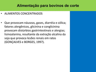 • ALIMENTOS CONCENTRADOS
• Que provocam náuseas, gases, diarréia e cólica;
fatores alergênicos, glicinina e conglicinina
provocam distúrbios gastrintestinais e alergias;
lisinoalanina, resultante da extração alcalina da
soja que provoca lesões renais em ratos
(GONÇALVES e BORGES, 1997).
Alimentação para bovinos de corte
 
