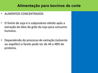 • ALIMENTOS CONCENTRADOS
• O farelo de soja é o subproduto obtido após a
extração do óleo do grão da soja para consumo
humano.
• Dependendo do processo de extração (solvente
ou expeller) o farelo pode ter de 44 a 48% de
proteína.
Alimentação para bovinos de corte
 