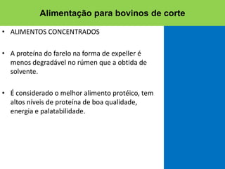 • ALIMENTOS CONCENTRADOS
• A proteína do farelo na forma de expeller é
menos degradável no rúmen que a obtida de
solvente.
• É considerado o melhor alimento protéico, tem
altos níveis de proteína de boa qualidade,
energia e palatabilidade.
Alimentação para bovinos de corte
 