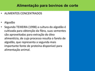 • ALIMENTOS CONCENTRADOS
• Algodão
• Segundo TEIXEIRA (1998) a cultura do algodão é
cultivada para obtenção da fibra, suas sementes
são aproveitadas para extração do óleo
alimentício, de cujo processo resulta o farelo de
algodão, que representa a segunda mais
importante fonte de proteína disponível para
alimentação animal.
Alimentação para bovinos de corte
 