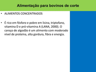 • ALIMENTOS CONCENTRADOS
• É rico em fósforo e pobre em lisina, triptofano,
vitamina D e pró-vitamina A (LANA, 2000). O
caroço de algodão é um alimento com moderado
nível de proteína, alta gordura, fibra e energia.
Alimentação para bovinos de corte
 