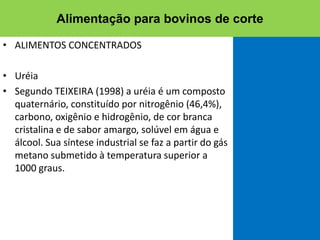 • ALIMENTOS CONCENTRADOS
• Uréia
• Segundo TEIXEIRA (1998) a uréia é um composto
quaternário, constituído por nitrogênio (46,4%),
carbono, oxigênio e hidrogênio, de cor branca
cristalina e de sabor amargo, solúvel em água e
álcool. Sua síntese industrial se faz a partir do gás
metano submetido à temperatura superior a
1000 graus.
Alimentação para bovinos de corte
 