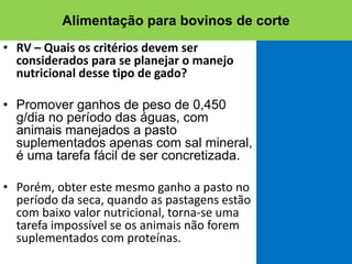 • RV – Quais os critérios devem ser
considerados para se planejar o manejo
nutricional desse tipo de gado?
• Promover ganhos de peso de 0,450
g/dia no período das águas, com
animais manejados a pasto
suplementados apenas com sal mineral,
é uma tarefa fácil de ser concretizada.
• Porém, obter este mesmo ganho a pasto no
período da seca, quando as pastagens estão
com baixo valor nutricional, torna-se uma
tarefa impossível se os animais não forem
suplementados com proteínas.
Alimentação para bovinos de corte
 