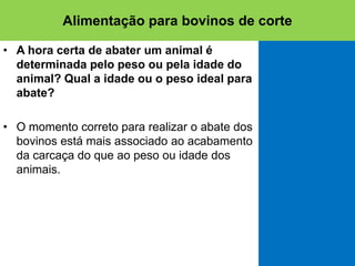 • A hora certa de abater um animal é
determinada pelo peso ou pela idade do
animal? Qual a idade ou o peso ideal para
abate?
• O momento correto para realizar o abate dos
bovinos está mais associado ao acabamento
da carcaça do que ao peso ou idade dos
animais.
Alimentação para bovinos de corte
 