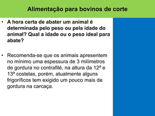 • A hora certa de abater um animal é
determinada pelo peso ou pela idade do
animal? Qual a idade ou o peso ideal para
abate?
• Recomenda-se que os animais apresentem
no mínimo uma espessura de 3 milímetros
de gordura no contrafilé, na altura da 12ª e
13ª costelas, porém, atualmente alguns
frigoríficos tem exigido um pouco mais de
gordura na carcaça.
Alimentação para bovinos de corte
 