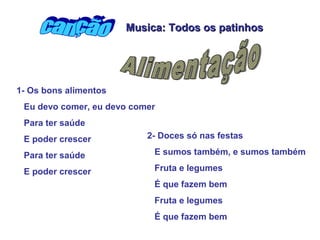 Musica: Todos os patinhos




1- Os bons alimentos
 Eu devo comer, eu devo comer
 Para ter saúde
 E poder crescer           2- Doces só nas festas

 Para ter saúde             E sumos também, e sumos também

 E poder crescer            Fruta e legumes
                            É que fazem bem
                            Fruta e legumes
                            É que fazem bem
 