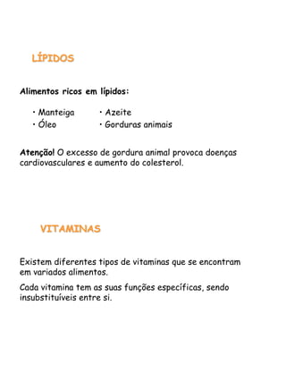 LÍPIDOS
Alimentos ricos em lípidos:
Atenção! O excesso de gordura animal provoca doenças
cardiovasculares e aumento do colesterol.
VITAMINAS
Existem diferentes tipos de vitaminas que se encontram
em variados alimentos.
Cada vitamina tem as suas funções específicas, sendo
insubstituíveis entre si.
• Manteiga
• Óleo
• Azeite
• Gorduras animais
 
