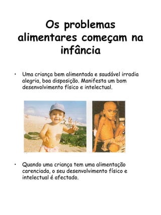 Os problemas
alimentares começam na
infância
• Uma criança bem alimentada e saudável irradia
alegria, boa disposição. Manifesta um bom
desenvolvimento físico e intelectual.
• Quando uma criança tem uma alimentação
carenciada, o seu desenvolvimento físico e
intelectual é afectado.
 