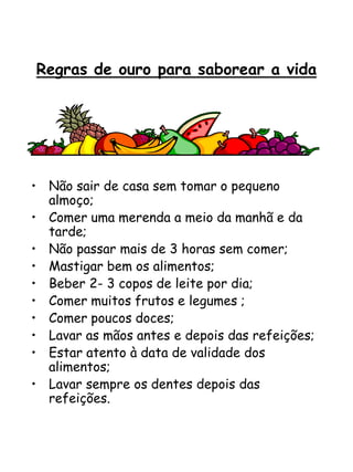 Regras de ouro para saborear a vida
• Não sair de casa sem tomar o pequeno
almoço;
• Comer uma merenda a meio da manhã e da
tarde;
• Não passar mais de 3 horas sem comer;
• Mastigar bem os alimentos;
• Beber 2- 3 copos de leite por dia;
• Comer muitos frutos e legumes ;
• Comer poucos doces;
• Lavar as mãos antes e depois das refeições;
• Estar atento à data de validade dos
alimentos;
• Lavar sempre os dentes depois das
refeições.
 