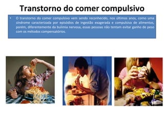 Transtorno do comer compulsivo O transtorno do comer compulsivo vem sendo reconhecido, nos últimos anos, como uma síndrome caracterizada por episódios de ingestão exagerada e compulsiva de alimentos, porém, diferentemente da bulimia nervosa, essas pessoas não tentam evitar ganho de peso com os métodos compensatórios.  