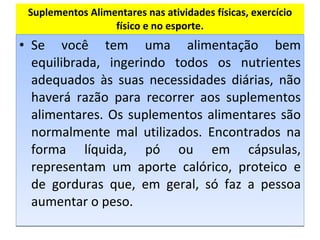 Suplementos Alimentares nas atividades físicas, exercício físico e no esporte. Se você tem uma alimentação bem equilibrada, ingerindo todos os nutrientes adequados às suas necessidades diárias, não haverá razão para recorrer aos suplementos alimentares. Os suplementos alimentares são normalmente mal utilizados. Encontrados na forma líquida, pó ou em cápsulas, representam um aporte calórico, proteico e de gorduras que, em geral, só faz a pessoa aumentar o peso.  