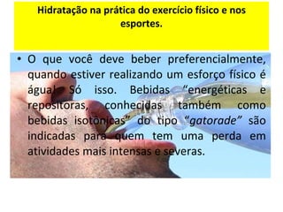 Hidratação na prática do exercício físico e nos esportes. O que você deve beber preferencialmente, quando estiver realizando um esforço físico é água! Só isso. Bebidas “energéticas e repositoras, conhecidas também como bebidas isotônicas” do tipo “ gatorade”  são indicadas para quem tem uma perda em atividades mais intensas e severas. 