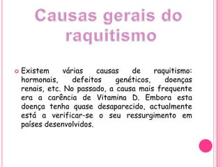 Causas gerais do raquitismoExistem várias causas de raquitismo: hormonais, defeitos genéticos, doenças renais, etc. No passado, a causa mais frequente era a carência de Vitamina D. Embora esta doença tenha quase desaparecido, actualmente está a verificar-se o seu ressurgimento em países desenvolvidos.