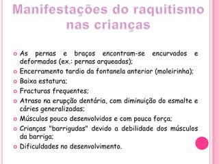 Manifestações do raquitismo nas criançasAs pernas e braços encontram-se encurvados e deformados (ex.: pernas arqueadas);Encerramento tardio da fontanela anterior (moleirinha);Baixa estatura;Fracturas frequentes;Atraso na erupção dentária, com diminuição do esmalte e cáries generalizadas;Músculos pouco desenvolvidos e com pouca força;Crianças "barrigudas" devido a debilidade dos músculos da barriga;Dificuldades no desenvolvimento.