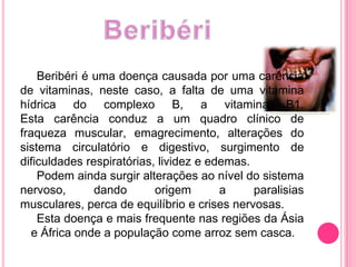 BeribériBeribéri é uma doença causada por uma carência de vitaminas, neste caso, a falta de uma vitamina hídrica do complexo B, a vitamina B1.Esta carência conduz a um quadro clínico de fraqueza muscular, emagrecimento, alterações do sistema circulatório e digestivo, surgimento de dificuldades respiratórias, lividez e edemas.     Podem ainda surgir alterações ao nível do sistema nervoso, dando origem a paralisias musculares, perca de equilíbrio e crises nervosas.Esta doença e mais frequente nas regiões da Ásia e África onde a população come arroz sem casca.