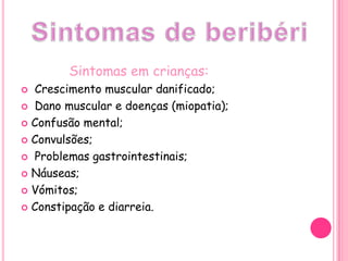 Sintomas em crianças:Crescimento muscular danificado; Dano muscular e doenças (miopatia);Confusão mental;Convulsões; Problemas gastrointestinais;Náuseas;Vómitos;Constipação e diarreia.Sintomas de beribéri