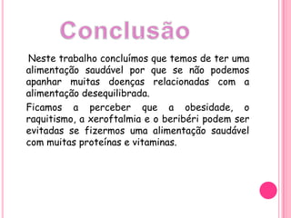 Neste trabalho concluímos que temos de ter uma alimentação saudável por que se não podemos apanhar muitas doenças relacionadas com a alimentação desequilibrada.   Ficamos a perceber que a obesidade, o raquitismo, a xeroftalmia e o beribéri podem ser evitadas se fizermos uma alimentação saudável com muitas proteínas e vitaminas. Conclusão 