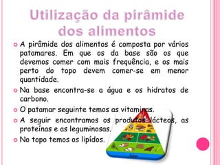 A pirâmide dos alimentos é composta por vários patamares. Em que os da base são os que devemos comer com mais frequência, e os mais perto do topo devem comer-se em menor quantidade. Na base encontra-se a água e os hidratos de carbono. O patamar seguinte temos as vitaminas.A seguir encontramos os produtos lácteos, as proteínas e as leguminosas.No topo temos os lipídos.                                                                                                                                                                                                                                                                                                                                                              Utilização da pirâmide dos alimentos