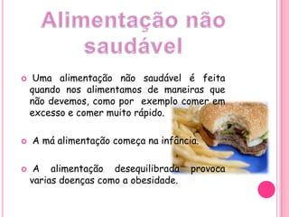 Alimentação não saudávelUma alimentação não saudável é feita quando nos alimentamos de maneiras que não devemos, como por  exemplo comer em excesso e comer muito rápido. A má alimentação começa na infância. A alimentação desequilibrada provoca varias doenças como a obesidade.