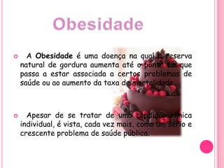 A Obesidade é uma doença na qual a reserva natural de gordura aumenta até o ponto em que passa a estar associada a certos problemas de saúde ou ao aumento da taxa de mortalidade.Apesar de se tratar de uma condição clínica individual, é vista, cada vez mais, como um sério e crescente problema de saúde pública.Obesidade