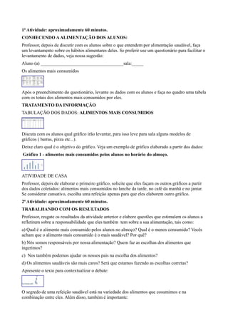 1ª Atividade: aproximadamente 60 minutos.
CONHECENDO A ALIMENTAÇÃO DOS ALUNOS:
Professor, depois de discutir com os alunos sobre o que entendem por alimentação saudável, faça
um levantamento sobre os hábitos alimentares deles. Se preferir use um questionário para facilitar o
levantamento de dados, veja nossa sugestão:
Aluno (a) ____________________________________sala:_____
Os alimentos mais consumidos

Após o preenchimento do questionário, levante os dados com os alunos e faça no quadro uma tabela
com os totais dos alimentos mais consumidos por eles.
TRATAMENTO DA INFORMAÇÃO
TABULAÇÃO DOS DADOS: ALIMENTOS MAIS CONSUMIDOS

Discuta com os alunos qual gráfico irão levantar, para isso leve para sala alguns modelos de
gráficos ( barras, pizza etc...).
Deixe claro qual é o objetivo do gráfico. Veja um exemplo de gráfico elaborado a partir dos dados:
Gráfico 1 - alimentos mais consumidos pelos alunos no horário do almoço.

ATIVIDADE DE CASA
Professor, depois de elaborar o primeiro gráfico, solicite que eles façam os outros gráficos a partir
dos dados coletados: alimentos mais consumidos no lanche da tarde, no café da manhã e no jantar.
Se considerar cansativo, escolha uma refeição apenas para que eles elaborem outro gráfico.
2ª Atividade: aproximadamente 60 minutos.
TRABALHANDO COM OS RESULTADOS
Professor, resgate os resultados da atividade anterior e elabore questões que estimulem os alunos a
refletirem sobre a responsabilidade que eles também tem sobre a sua alimentação, tais como:
a) Qual é o alimento mais consumido pelos alunos no almoço? Qual é o menos consumido? Vocês
acham que o alimento mais consumido é o mais saudável? Por quê?
b) Nós somos responsáveis por nossa alimentação? Quem faz as escolhas dos alimentos que
ingerimos?
c) Nos também podemos ajudar os nossos pais na escolha dos alimentos?
d) Os alimentos saudáveis são mais caros? Será que estamos fazendo as escolhas corretas?
Apresente o texto para contextualizar o debate:

O segredo de uma refeição saudável está na variedade dos alimentos que cosumimos e na
combinação entre eles. Além disso, também é importante:

 