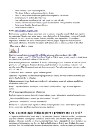 •
•
•
•
•
•
•
•

Fazer cerca de 5 ou 6 refeições por dia;
Não deixar de fazer nenhuma das refeições do dia;
Fazer as refeições em ambientes agradáveis e em posição confortável;
Evitar discussões na hora das refeições;
Usar, pelo menos, um alimento de cada grupo em cada refeição;
Evitar o consumo excessivo de sal, açúcar e condimentos como pimenta e mostarda;
Evitar tomar líquidos durante as refeições;
Evitar bebidas alcoólicas.

Fonte: http://ceteptai1.blogspot.com/
Professor, na sequência da aula leia o texto com os alunos e proponha uma atividade para registro
no caderno de Ciências, mas antes, leve-os para o Laboratório de Informática e explore a Pirâmide
Alimentar. No sìtio a seguir encontrará diversas pirâmides, mas o principal é deixar clara a
importância de termos em nossa alimentação os diversos grupos. Se possível solicite que eles
reproduzam a Pirâmide Alimentar no caderno de Ciências, pois as crianças gostam de desenhar.
Alimentar-se não é só comer

http://www.google.com.br/images?hl=pt-BR&q=piramide+alimentar&um=1&ie=UTF8&source=univ&ei=omFfTL3jNYS0uAf2nozGBw&sa=X&oi=image_result_group&ct=title&resnu
m=1&ved=0CCcQsAQwAA&biw=1259&bih=627
Uma alimentação variada é importante. É preciso comer um pouco de alimentos de cada um desses
grupos. Se você não gosta de algum alimento, se ele é difícil de ser encontrado ou é caro, é só
escolher outro. Mas é importante que seja do mesmo grupo. Aprendemos a andar, a correr, a nadar,
a ler e a escrever.
Alimentar-se bem é coisa que a gente também aprende!
1) Invente e registre no caderno um cardápio para um dia inteiro. Procure distribuir alimentos dos
grupos 1,2,3 em todas as refeições.
2) Faça um pequeno texto dando sua opinião sobre alimentação saudável, será que seus hábitos
alimentares estão bons?
Fonte: Livro Descobrindo o ambiente. Atual editora/2008 Jordelina Lages Martins Wykrota e
outros.
3ª Atividade: aproximadamente 60 minutos.
Professor, aproveite que os alunos já compreenderam o que é alimentação saudável e questione-os:
_Será que um bebê come o mesmo que nós comemos? Por quê?
_Qual seria a alimentação saudável de um bebê?
Deixe que os alunos levantem hipóteses sobre a alimentação ideal para o bebê. Depois apresente o
texto a seguir para que leiam e comprovem suas hipóteses.

Qual a alimentação indicada para o primeiro ano do bebê?
A Organização Mundial de Saúde (OMS) e a Sociedade Brasileira de Pediatria (SBP) recomendam
que até o sexto mês a criança seja alimentada apenas com o leite materno. Após esse período,
podemos introduzir na dieta, aos poucos, sucos de frutas, papas e água potável. Esses alimentos não
substituem o leite materno, que deve ser dado ao bebê até cerca de dois anos de idade. Em geral,
nenhuma fruta é contraindicada. As mães devem apenas basear a escolha segundo características

 