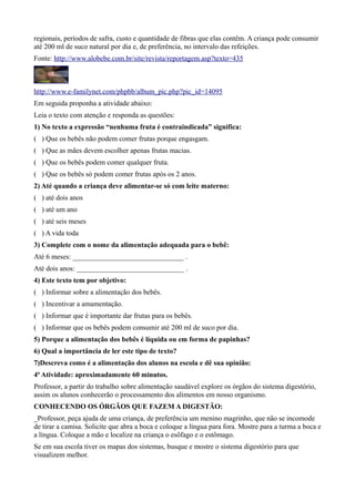regionais, períodos de safra, custo e quantidade de fibras que elas contêm. A criança pode consumir
até 200 ml de suco natural por dia e, de preferência, no intervalo das refeições.
Fonte: http://www.alobebe.com.br/site/revista/reportagem.asp?texto=435

http://www.e-familynet.com/phpbb/album_pic.php?pic_id=14095
Em seguida proponha a atividade abaixo:
Leia o texto com atenção e responda as questões:
1) No texto a expressão “nenhuma fruta é contraindicada” significa:
( ) Que os bebês não podem comer frutas porque engasgam.
( ) Que as mães devem escolher apenas frutas macias.
( ) Que os bebês podem comer qualquer fruta.
( ) Que os bebês só podem comer frutas após os 2 anos.
2) Até quando a criança deve alimentar-se só com leite materno:
( ) até dois anos
( ) até um ano
( ) até seis meses
( ) A vida toda
3) Complete com o nome da alimentação adequada para o bebê:
Até 6 meses: _______________________________ .
Até dois anos: ______________________________ .
4) Este texto tem por objetivo:
( ) Informar sobre a alimentação dos bebês.
( ) Incentivar a amamentação.
( ) Informar que é importante dar frutas para os bebês.
( ) Informar que os bebês podem consumir até 200 ml de suco por dia.
5) Porque a alimentação dos bebês é líquida ou em forma de papinhas?
6) Qual a importância de ler este tipo de texto?
7)Descreva como é a alimentação dos alunos na escola e dê sua opinião:
4ª Atividade: aproximadamente 60 minutos.
Professor, a partir do trabalho sobre alimentação saudável explore os órgãos do sistema digestório,
assim os alunos conhecerão o processamento dos alimentos em nosso organismo.
CONHECENDO OS ÓRGÃOS QUE FAZEM A DIGESTÃO:
_Professor, peça ajuda de uma criança, de preferência um menino magrinho, que não se incomode
de tirar a camisa. Solicite que abra a boca e coloque a língua para fora. Mostre para a turma a boca e
a língua. Coloque a mão e localize na criança o esôfago e o estômago.
Se em sua escola tiver os mapas dos sistemas, busque e mostre o sistema digestório para que
visualizem melhor.

 