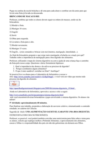 Pegue na cantina da escola bolachas e dê uma para cada aluno e combine um dia antes para que
levem uma fruta já lavada ou descascada.
BRINCANDO DE MACACO DIZ:
Professor, combine que todos os alunos devem seguir as ordens do macaco, senão sai da
brincadeira:
1) Morder a fruta.
2) Mastigar 10 vezes.
3) Engolir
4) Sorrir
5) Olhar para esquerda.
6) Levantar a fruta para o alto.
7) Morder novamente.
8) Mastigar 15 vezes.
9) Engolir... (criar comandos e brincar com movimentos, mastigação, lateralidade...).
Ao final da brincadeira pergunte o que exige mais mastigação a bolacha ou a maçã, por quê?
Trabalhe sobre a importância da mastigação para a boa digestão dos alimentos.
Professor, utilizando o mapa do sistema digestório ou com a ajuda de uma criança faça o caminho
da fruta pelo nosso corpo. Questione e deixe formularem hipóteses:
1. Qual a importância dos dentes e da saliva no processo de digestão?
2. Porque cozinhamos alguns alimentos?
3. O que é mais saudável: cozinhar ou fritar? Justifique?
Se possível leve os alunos para o Laboratório de Informática e acesse o
sítio: http://www.youtube.com/watch?v=Ii1BqYbtqpU e você verá um vídeo que mostra todo
processo da digestão do alimento.

http://aparelhodigestorionutri.blogspot.com/2009/06/sistema-digestorio_19.html
Ainda no Laboratório de Informática, aproveite e acesse o sítio a seguir:
http://www.smartkids.com.br/passatempos/sistema-digestorio.html
nele você encontrará diversas brincadeiras e jogos envolvendo o sistema digestório. Os alunos vão
adorar!
5ª Atividade: aproximadamente 60 minutos.
Para finalizar este trabalho, proponha a elaboração de um texto coletivo, sistematizando o conteúdo
estudado, no caderno de Ciências.
Sugestão de título: UMA ALIMENTAÇÃO SAUDÁVEL GARANTE UMA BOA DIGESTÃO.
ENTREVISTA COM UMA NUTRICIONISTA
Professor, se possível, você poderá também convidar uma nutricionista para falar sobre o tema para
os alunos, solicite que explique melhor a Pirâmide Alimentar, o aproveitamento dos alimentos,
cascas e folhas e a responsabilidade dos pais em não dar guloseimas em demasia aos filhos.

 