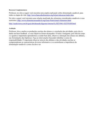 Recursos Complementares

Professor, no sítio a seguir você encontra uma ampla explicação sobre alimentação saudável, para
todas as etapas da vida: http://www.bancodealimentos.org.br/por/educacao/index.htm
No sítio a seguir você encontra uma relação atualizada dos alimentos considerados saudáveis e seus
nutrientes: http://www.alimentacaosaudavel.org/Guia-Nutricional-Alimentos.html
http://saude.terra.com.br/guia/abcdasaude/digestao/interna/0,,OI253861-EI2559,00.html
Avaliação

Professor, leia e analise as produções escritas dos alunos e a resolução das atividades, pois elas te
darão um bom feedback se seus objetivos foram alcançados. O tema é instigante, pois fala do corpo
e o quanto é importante aprendermos a cuidar bem dele, observe a interação dos alunos nos debates,
nas formulações das hipóteses. Faça as intervenções buscando trabalhar o senso de
responsabilidade. É importante observar através dos debates e das atividades escritas se
compreenderam as características do texto informativo e se assimilaram a importância da
alimentação saudável e como ela deve ser.

 