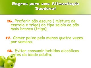 Regras para uma Alimentação Saudável12. Comer pelo menos três peças de fruta por dia;13. Consumir produtos hortícolas no prato ou em saladas com abundância;14. Comer leguminosas ( feijão, grão) pelo menos duas vezes por semana;15. Consumir diariamente sopa;