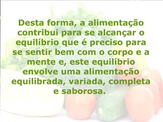 Desta forma, a alimentação
contribui para se alcançar o
equilíbrio que é preciso para
se sentir bem com o corpo e a
mente e, este equilíbrio
envolve uma alimentação
equilibrada, variada, completa
e saborosa.
 