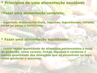 * Princípios de uma alimentação saudável:
*Fazer uma alimentação completa:
- ingerindo diariamente fruta, legumes, leguminosas, cereais,
carne ou peixe e lacticínios;
* Fazer uma alimentação equilibrada:
- comer maior quantidade de alimentos pertencentes à base
da pirâmide, como cereais, frutas, legumes e verduras e
menos quantidade dos alimentos que se encontram no topo,
como gorduras e açucares;
 