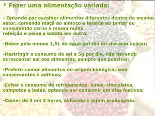 * Fazer uma alimentação variada:
- Optando por escolher alimentos diferentes dentro do mesmo
setor, comendo maçã ao almoço e laranja ao jantar ou
consumindo carne e massa numa
refeição e peixe e batata em outra;
-Beber pelo menos 1,5L de água por dia ou chá sem açúcar;
-Restringir o consumo de sal a 5g por dia, não devendo
acrescentar sal aos alimentos, sempre que possível;
-Preferir comer alimentos de origem biológica, sem
conservantes e aditivos;
-Evitar o consumo de refrigerantes, bolos, chocolates,
compotas e balas, optando por consumir em dias festivos;
-Comer de 3 em 3 horas, evitando o jejum prolongado.
 
