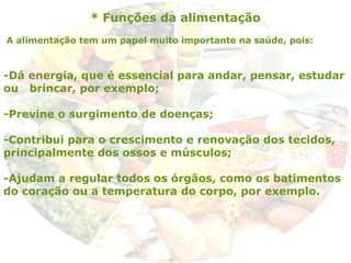* Funções da alimentação
A alimentação tem um papel muito importante na saúde, pois:
-Dá energia, que é essencial para andar, pensar, estudar
ou brincar, por exemplo;
-Previne o surgimento de doenças;
-Contribui para o crescimento e renovação dos tecidos,
principalmente dos ossos e músculos;
-Ajudam a regular todos os órgãos, como os batimentos
do coração ou a temperatura do corpo, por exemplo.
 