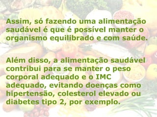 Assim, só fazendo uma alimentação
saudável é que é possível manter o
organismo equilibrado e com saúde.
Além disso, a alimentação saudável
contribui para se manter o peso
corporal adequado e o IMC
adequado, evitando doenças como
hipertensão, colesterol elevado ou
diabetes tipo 2, por exemplo.
 