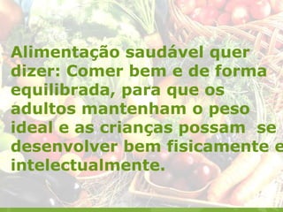 Alimentação saudável quer
dizer: Comer bem e de forma
equilibrada, para que os
adultos mantenham o peso
ideal e as crianças possam se
desenvolver bem fisicamente e
intelectualmente.