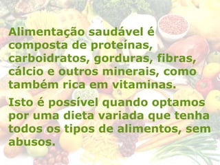 Alimentação saudável é
composta de proteínas,
carboidratos, gorduras, fibras,
cálcio e outros minerais, como
também rica em vitaminas.
Isto é possível quando optamos
por uma dieta variada que tenha
todos os tipos de alimentos, sem
abusos.