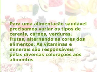 Para uma alimentação saudável
precisamos variar os tipos de
cereais, carnes, verduras,
frutas, alternando as cores dos
alimentos. As vitaminas e
minerais são responsáveis
pelas diversas colorações aos
alimentos