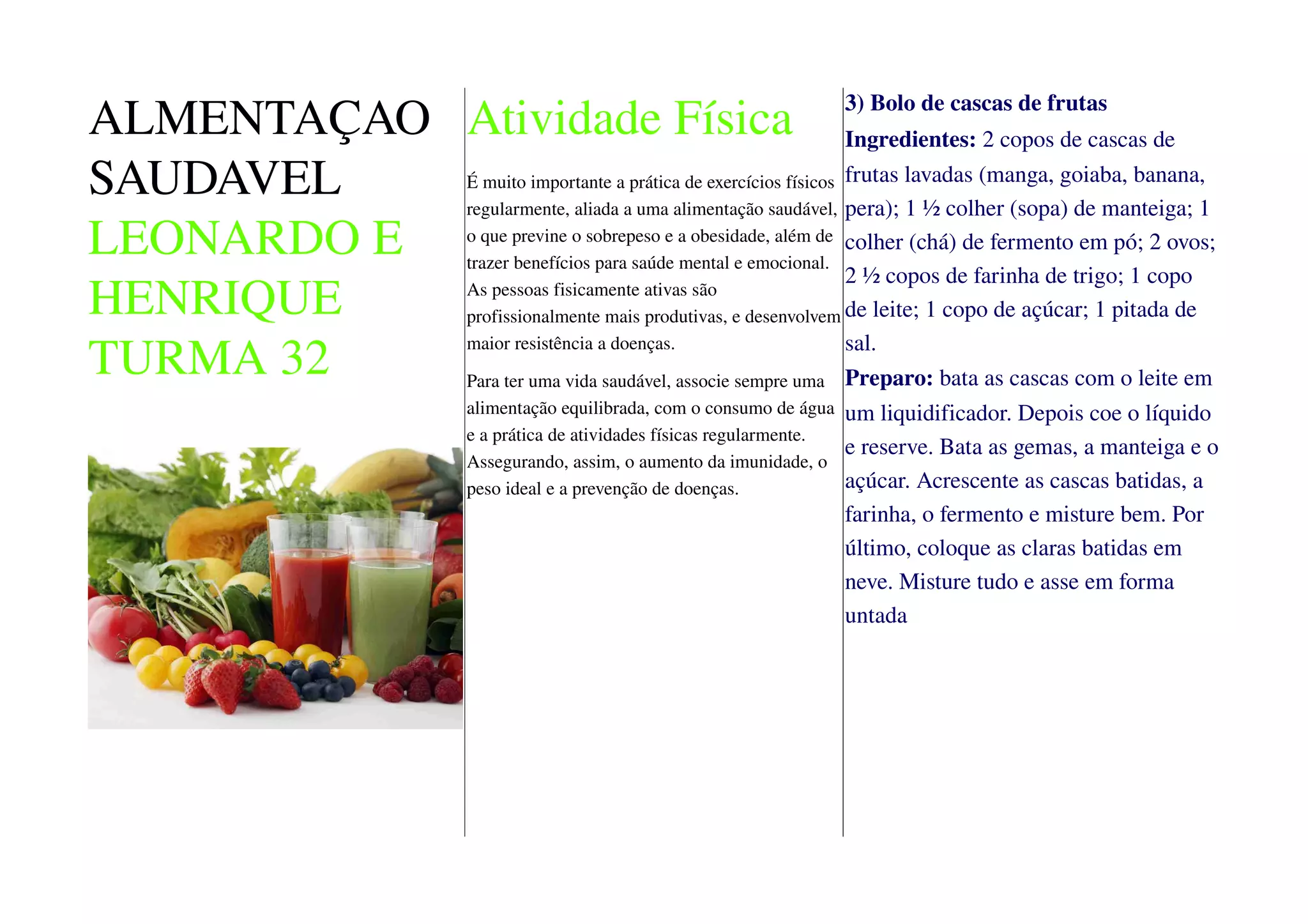 ALMENTAÇAO
SAUDAVEL
LEONARDO E
HENRIQUE
TURMA 32
Atividade Física
É muito importante a prática de exercícios físicos
regularmente, aliada a uma alimentação saudável,
o que previne o sobrepeso e a obesidade, além de
trazer benefícios para saúde mental e emocional.
As pessoas fisicamente ativas são
profissionalmente mais produtivas, e desenvolvem
maior resistência a doenças.
Para ter uma vida saudável, associe sempre uma
alimentação equilibrada, com o consumo de água
e a prática de atividades físicas regularmente.
Assegurando, assim, o aumento da imunidade, o
peso ideal e a prevenção de doenças.
3) Bolo de cascas de frutas
Ingredientes: 2 copos de cascas de
frutas lavadas (manga, goiaba, banana,
pera); 1 ½ colher (sopa) de manteiga; 1
colher (chá) de fermento em pó; 2 ovos;
2 ½ copos de farinha de trigo; 1 copo
de leite; 1 copo de açúcar; 1 pitada de
sal.
Preparo: bata as cascas com o leite em
um liquidificador. Depois coe o líquido
e reserve. Bata as gemas, a manteiga e o
açúcar. Acrescente as cascas batidas, a
farinha, o fermento e misture bem. Por
último, coloque as claras batidas em
neve. Misture tudo e asse em forma
untada