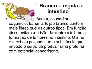 Branco – regula o intestino        Batata, couve-flor, cogumelo, banana, feijão branco contêm mais fibras que os outros tipos. Em função disso evitam a prisão de ventre e inibem a formação de tumores no intestino. O alho e a cebola possuem uma substância que impede o corpo de produzir uma proteína com potencial cancerígeno. 
