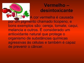 Vermelho – desintoxicante A cor vermelha é causada por um pigmento chamado licopeno, e bons exemplos são: cereja, tomate, caqui, melancia e outros. É considerado um antioxidante natural que protege o organismo de substâncias químicas agressivas às células e também é capaz de prevenir o câncer. 