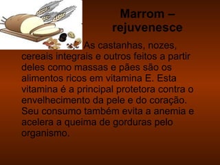 Marrom – rejuvenesce As castanhas, nozes, cereais integrais e outros feitos a partir deles como massas e pães são os alimentos ricos em vitamina E. Esta vitamina é a principal protetora contra o envelhecimento da pele e do coração. Seu consumo também evita a anemia e acelera a queima de gorduras pelo organismo. 