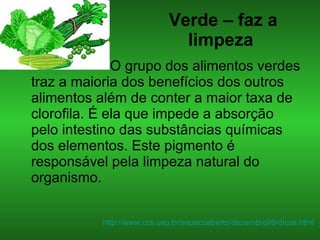 Verde – faz a limpeza   O grupo dos alimentos verdes traz a maioria dos benefícios dos outros alimentos além de conter a maior taxa de clorofila. É ela que impede a absorção pelo intestino das substâncias químicas dos elementos. Este pigmento é responsável pela limpeza natural do organismo. http://www.ccs.usp.br/espacoaberto/dezembro99/dicas.html   