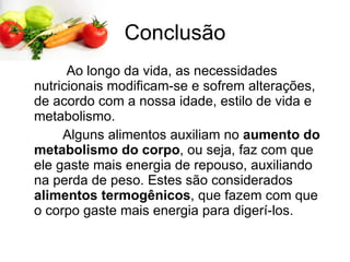 Conclusão Ao longo da vida, as necessidades nutricionais modificam-se e sofrem alterações, de acordo com a nossa idade, estilo de vida e metabolismo.  Alguns alimentos auxiliam no  aumento do metabolismo do corpo , ou seja, faz com que ele gaste mais energia de repouso, auxiliando na perda de peso. Estes são considerados  alimentos termogênicos , que fazem com que o corpo gaste mais energia para digerí-los.  