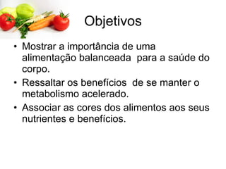 Objetivos Mostrar a importância de uma alimentação balanceada  para a saúde do corpo. Ressaltar os benefícios  de se manter o metabolismo acelerado. Associar as cores dos alimentos aos seus nutrientes e benefícios.  