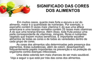 SIGNIFICADO DAS CORES DOS ALIMENTOS Em muitos casos, quanto mais forte e escura a cor do alimento, maior é a quantidade de nutrientes. Por exemplo, o espinafre contém 8 vezes mais vitamina C do que uma alface americana e uma toranja vermelha contém 25 vezes mais vitaminas A do que uma toranja branca. Além disso, toda fruta possui uma parte correspondente de vitaminas, minerais, fibras e nutrientes vegetais que trazem muitos benefícios. É importante escolher alimentos de todas as cores e de todas as variedades dentro de cada grupo de cores.         As cores dos alimentos são determinadas pela presença dos pigmentos. Estas substâncias, além de colorir, desempenham frequentemente papéis importantes na prevenção e na proteção do organismo contra doenças infecciosas.         Uma dieta colorida tem mais chances de ser mais saudável.        Veja a seguir o que está por trás das cores dos alimentos. 