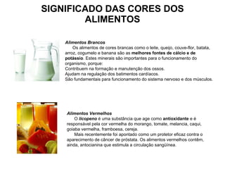 SIGNIFICADO DAS CORES DOS ALIMENTOS Alimentos Brancos        Os alimentos de cores brancas como o leite, queijo, couve-flor, batata, arroz, cogumelo e banana são as  melhores fontes de cálcio e de potássio . Estes minerais são importantes para o funcionamento do organismo, porque:  Contribuem na formação e manutenção dos ossos.  Ajudam na regulação dos batimentos cardíacos.  São fundamentais para funcionamento do sistema nervoso e dos músculos.  Alimentos Vermelhos        O  licopeno  é uma substância que age como  antioxidante  e é responsável pela cor vermelha do morango, tomate, melancia, caqui, goiaba vermelha, framboesa, cereja.         Mais recentemente foi apontado como um protetor eficaz contra o aparecimento de câncer de próstata. Os alimentos vermelhos contêm, ainda, antocianina que estimula a circulação sangüínea.   