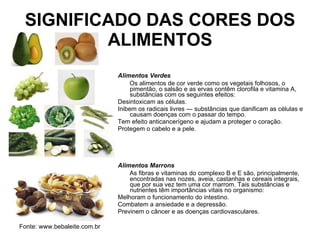 SIGNIFICADO DAS CORES DOS ALIMENTOS Alimentos Verdes        Os alimentos de cor verde como os vegetais folhosos, o pimentão, o salsão e as ervas contêm clorofila e vitamina A, substâncias com os seguintes efeitos:  Desintoxicam as células.  Inibem os radicais livres — substâncias que danificam as células e causam doenças com o passar do tempo.  Tem efeito anticancerígeno e ajudam a proteger o coração.  Protegem o cabelo e a pele.  Alimentos Marrons        As fibras e vitaminas do complexo B e E são, principalmente, encontradas nas nozes, aveia, castanhas e cereais integrais, que por sua vez tem uma cor marrom. Tais substâncias e nutrientes têm importâncias vitais no organismo: Melhoram o funcionamento do intestino.  Combatem a ansiedade e a depressão.  Previnem o câncer e as doenças cardiovasculares.  Fonte: www.bebaleite.com.br 