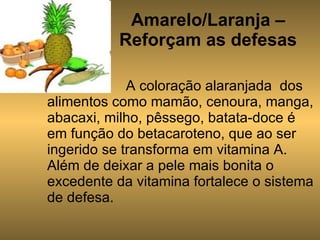 Amarelo/Laranja – Reforçam as defesas A coloração alaranjada  dos alimentos como mamão, cenoura, manga, abacaxi, milho, pêssego, batata-doce é em função do betacaroteno, que ao ser ingerido se transforma em vitamina A. Além de deixar a pele mais bonita o excedente da vitamina fortalece o sistema de defesa. 