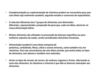 Adicionalmente, a alimentação saudável envolve a escolha de alimentos não somente para manter o peso ideal, mas também para garantir uma saúde plena. As dietas são rotinas alimentares que buscam atingir um determinado objetivo, e nem sempre vão ao encontro de conceito de alimentação saudável. Por exemplo, dietas restritivas, como a dieta do dr. Atkins, não preenche os critérios de alimentação saudável, visto que aumenta os riscos de câncer de intestino e doenças cardiovasculares.